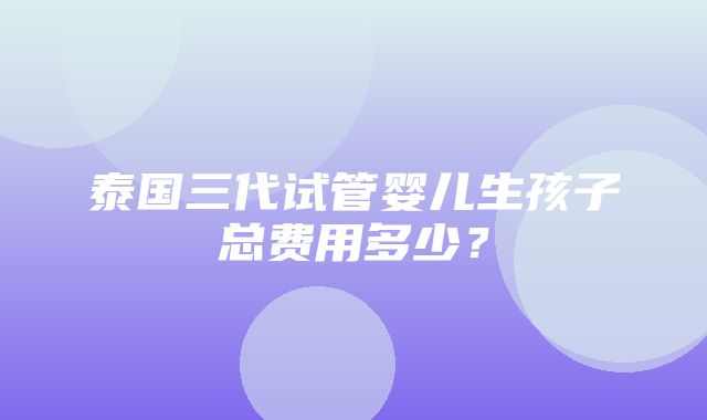 泰国三代试管婴儿生孩子总费用多少？