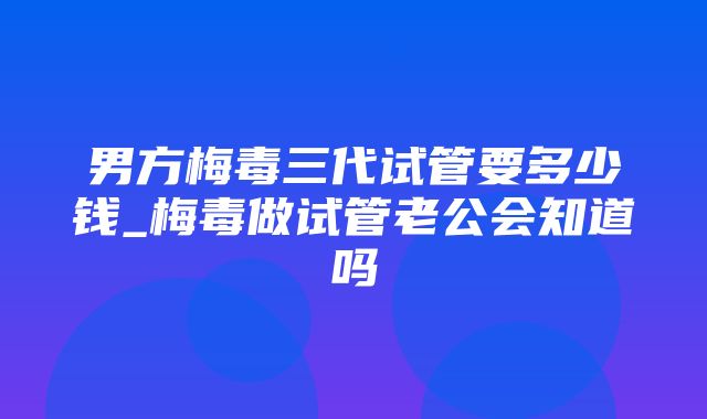 男方梅毒三代试管要多少钱_梅毒做试管老公会知道吗