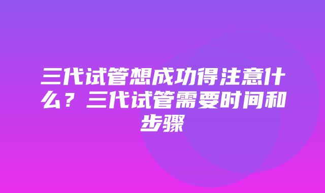 三代试管想成功得注意什么？三代试管需要时间和步骤