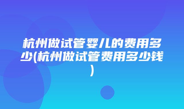 杭州做试管婴儿的费用多少(杭州做试管费用多少钱)