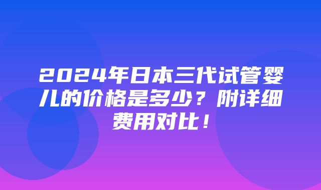 2024年日本三代试管婴儿的价格是多少？附详细费用对比！