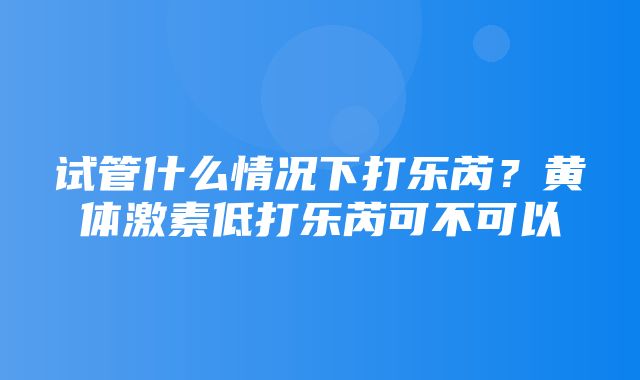 试管什么情况下打乐芮？黄体激素低打乐芮可不可以