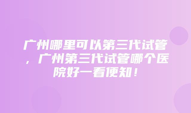 广州哪里可以第三代试管，广州第三代试管哪个医院好一看便知！