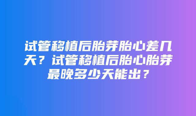 试管移植后胎芽胎心差几天？试管移植后胎心胎芽最晚多少天能出？