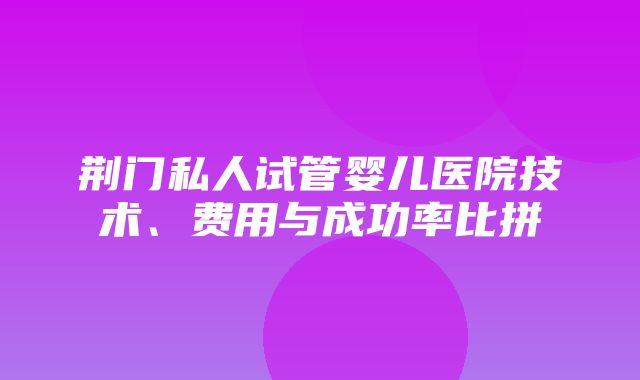 荆门私人试管婴儿医院技术、费用与成功率比拼