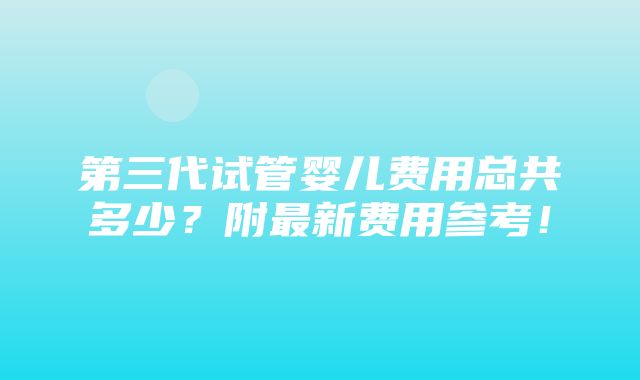 第三代试管婴儿费用总共多少？附最新费用参考！