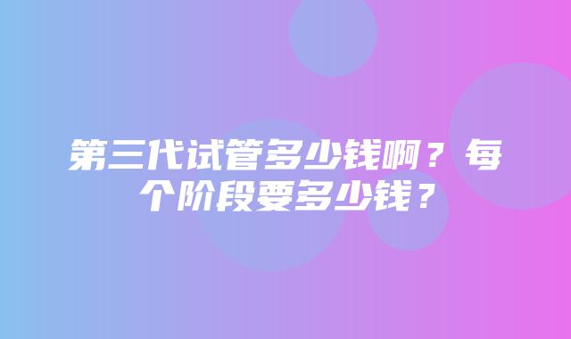 第三代试管多少钱啊？每个阶段要多少钱？