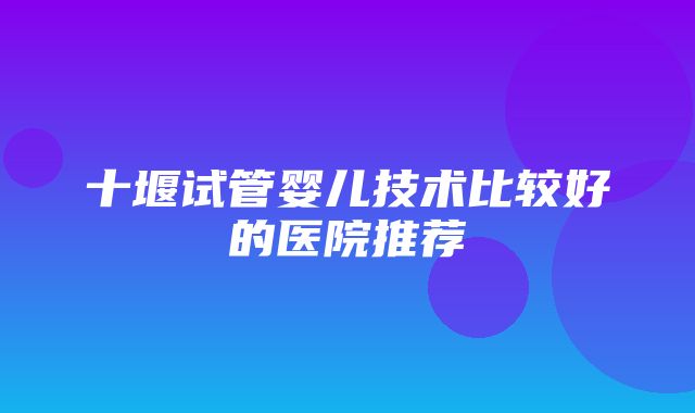 十堰试管婴儿技术比较好的医院推荐