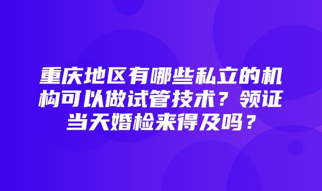 重庆地区有哪些私立的机构可以做试管技术？领证当天婚检来得及吗？