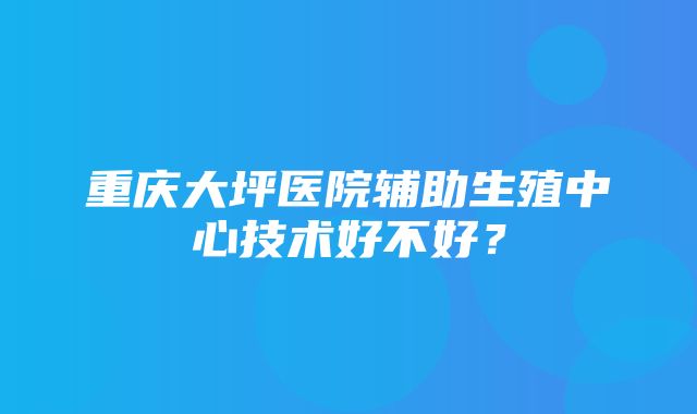 重庆大坪医院辅助生殖中心技术好不好？