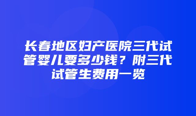 长春地区妇产医院三代试管婴儿要多少钱？附三代试管生费用一览