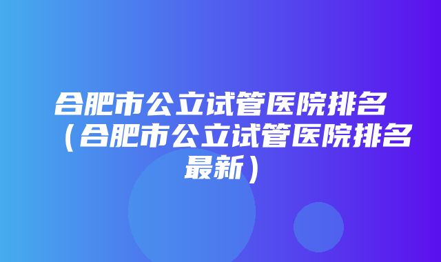 合肥市公立试管医院排名（合肥市公立试管医院排名最新）