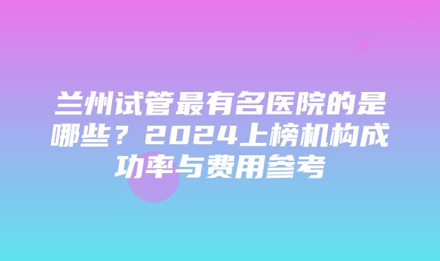 兰州试管最有名医院的是哪些？2024上榜机构成功率与费用参考