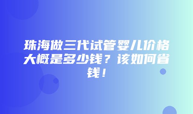 珠海做三代试管婴儿价格大概是多少钱？该如何省钱！