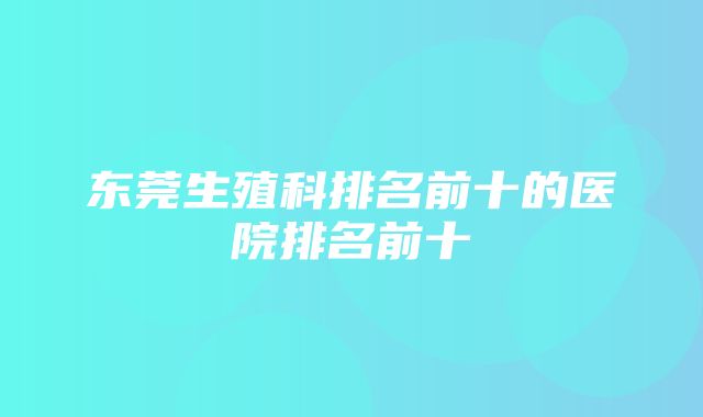 东莞生殖科排名前十的医院排名前十