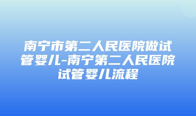 南宁市第二人民医院做试管婴儿-南宁第二人民医院试管婴儿流程