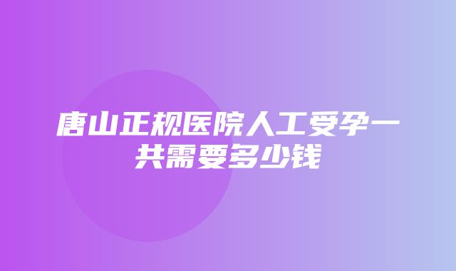 唐山正规医院人工受孕一共需要多少钱