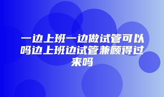 一边上班一边做试管可以吗边上班边试管兼顾得过来吗