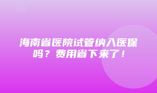 海南省医院试管纳入医保吗？费用省下来了！