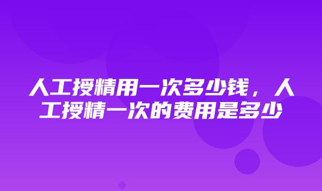 人工授精用一次多少钱，人工授精一次的费用是多少