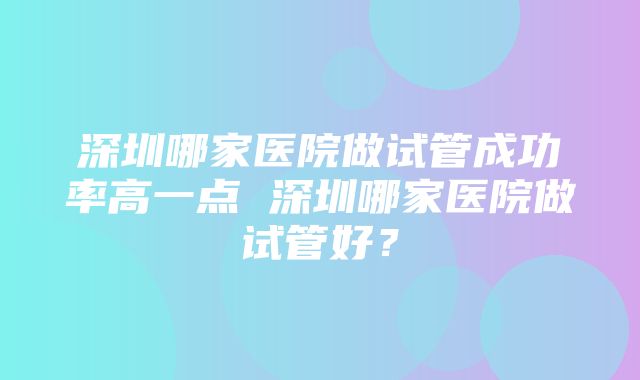 深圳哪家医院做试管成功率高一点 深圳哪家医院做试管好？