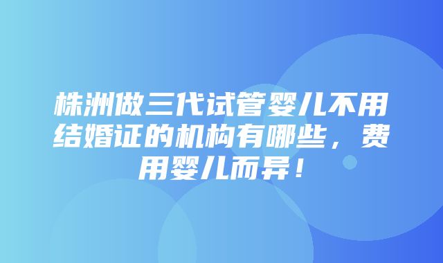 株洲做三代试管婴儿不用结婚证的机构有哪些，费用婴儿而异！