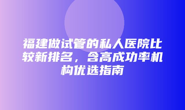 福建做试管的私人医院比较新排名，含高成功率机构优选指南