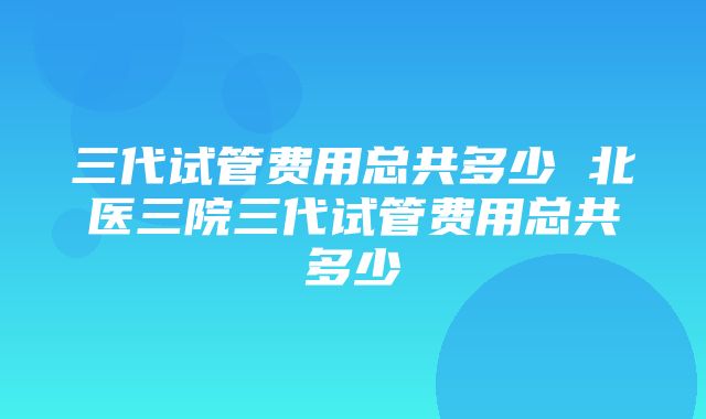 三代试管费用总共多少 北医三院三代试管费用总共多少