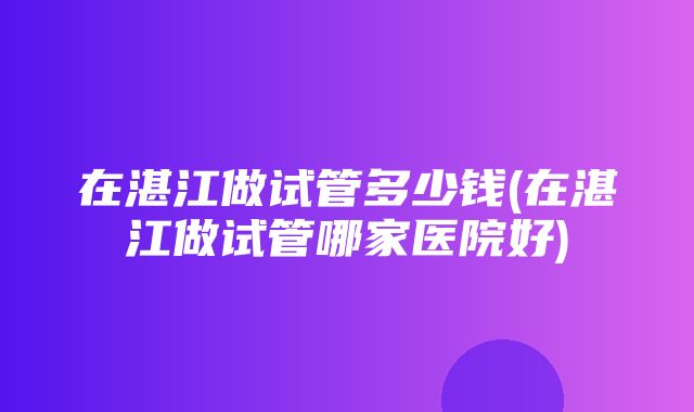 在湛江做试管多少钱(在湛江做试管哪家医院好)