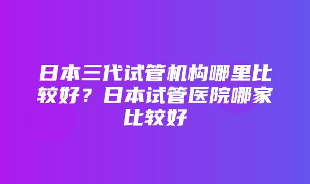 日本三代试管机构哪里比较好？日本试管医院哪家比较好