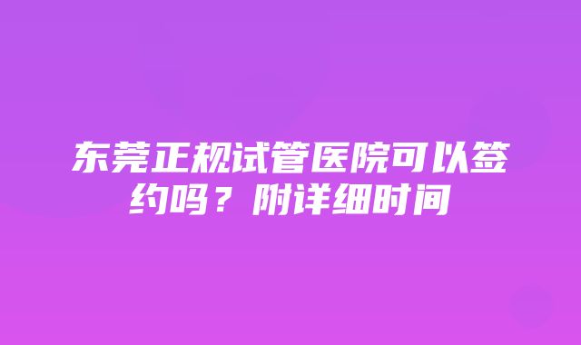 东莞正规试管医院可以签约吗？附详细时间