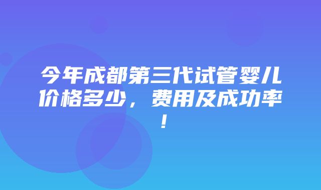 今年成都第三代试管婴儿价格多少，费用及成功率！