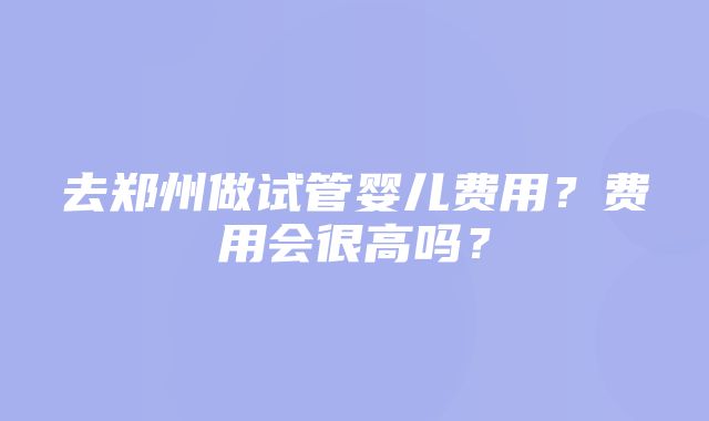 去郑州做试管婴儿费用？费用会很高吗？