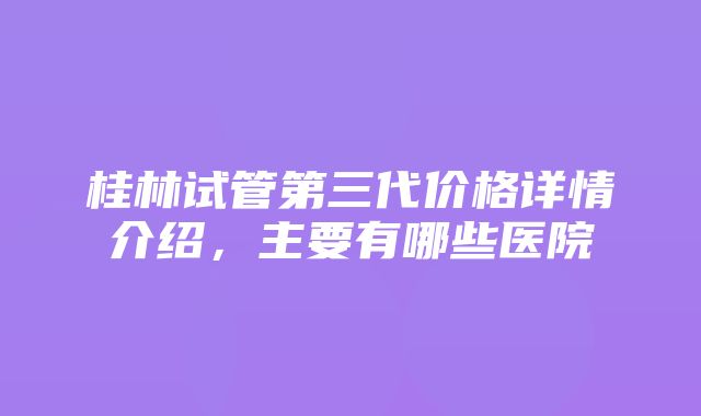 桂林试管第三代价格详情介绍，主要有哪些医院