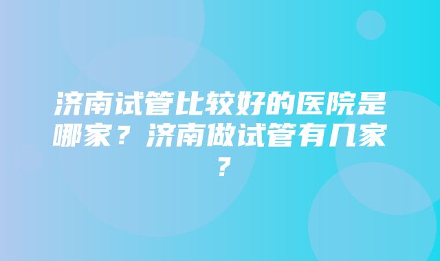 济南试管比较好的医院是哪家？济南做试管有几家？