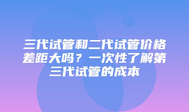 三代试管和二代试管价格差距大吗？一次性了解第三代试管的成本