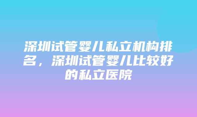 深圳试管婴儿私立机构排名，深圳试管婴儿比较好的私立医院