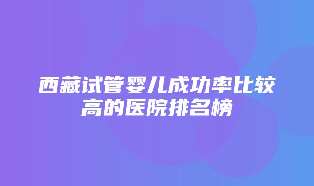 西藏试管婴儿成功率比较高的医院排名榜