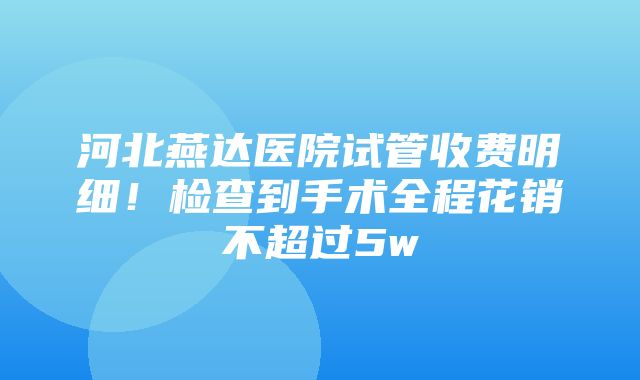 河北燕达医院试管收费明细！检查到手术全程花销不超过5w