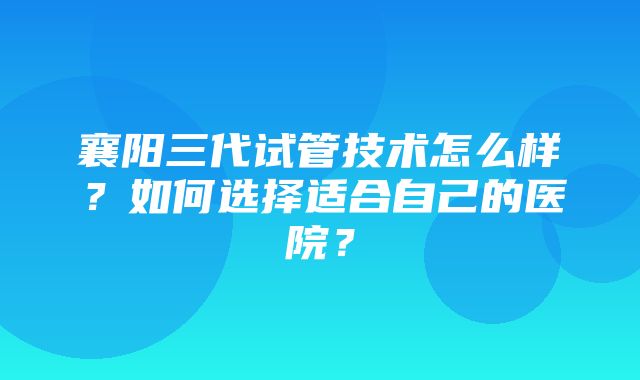 襄阳三代试管技术怎么样？如何选择适合自己的医院？