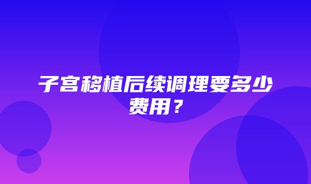 子宫移植后续调理要多少费用？