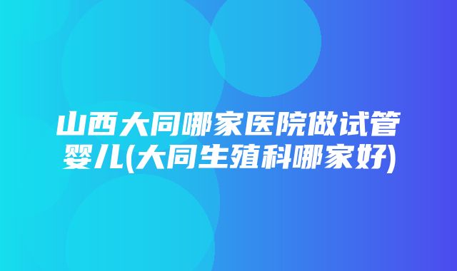 山西大同哪家医院做试管婴儿(大同生殖科哪家好)