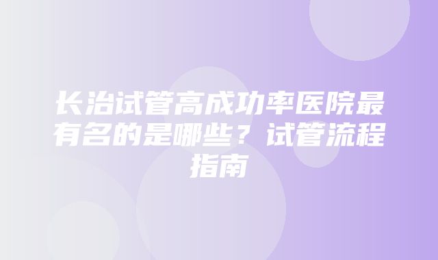 长治试管高成功率医院最有名的是哪些？试管流程指南