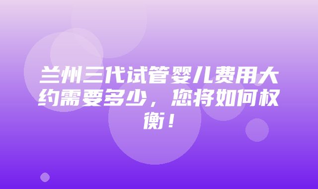 兰州三代试管婴儿费用大约需要多少，您将如何权衡！