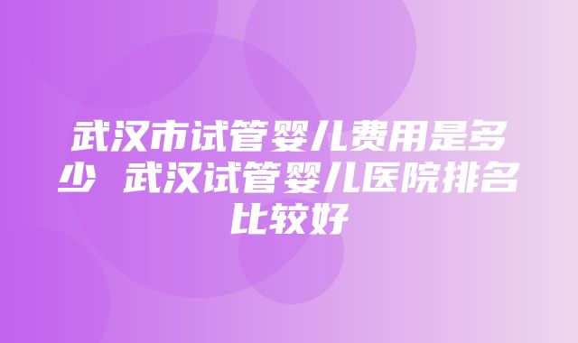 武汉市试管婴儿费用是多少 武汉试管婴儿医院排名比较好