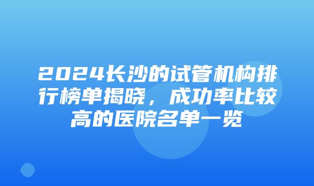 2024长沙的试管机构排行榜单揭晓，成功率比较高的医院名单一览