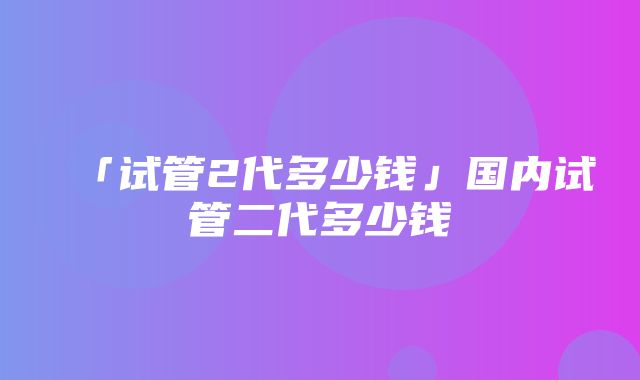 「试管2代多少钱」国内试管二代多少钱