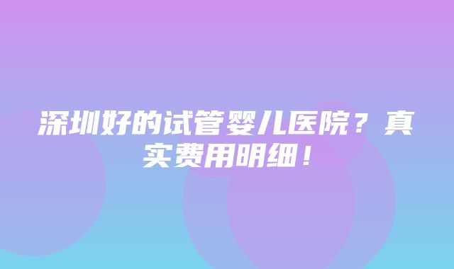 深圳好的试管婴儿医院？真实费用明细！