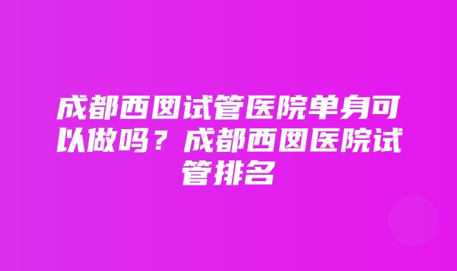 成都西囡试管医院单身可以做吗？成都西囡医院试管排名