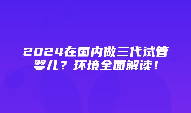 2024在国内做三代试管婴儿？环境全面解读！